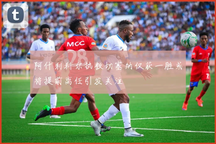 阿什利科尔执教切塞纳仅获一胜或将提前离任引发关注