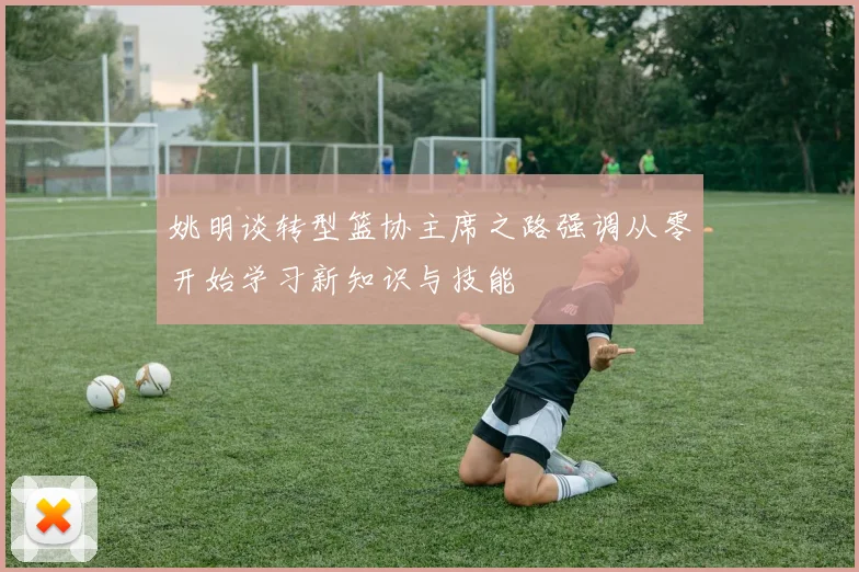 姚明谈转型篮协主席之路强调从零开始学习新知识与技能