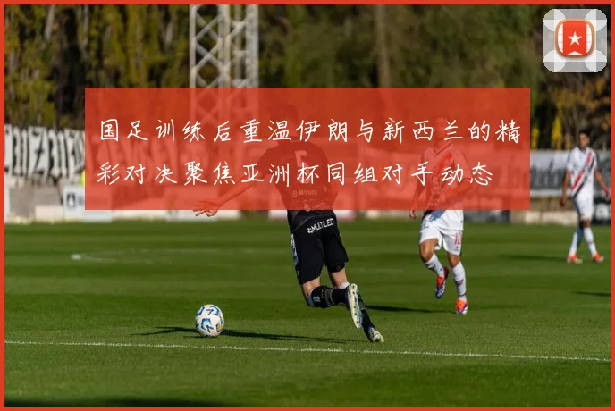 国足训练后重温伊朗与新西兰的精彩对决聚焦亚洲杯同组对手动态