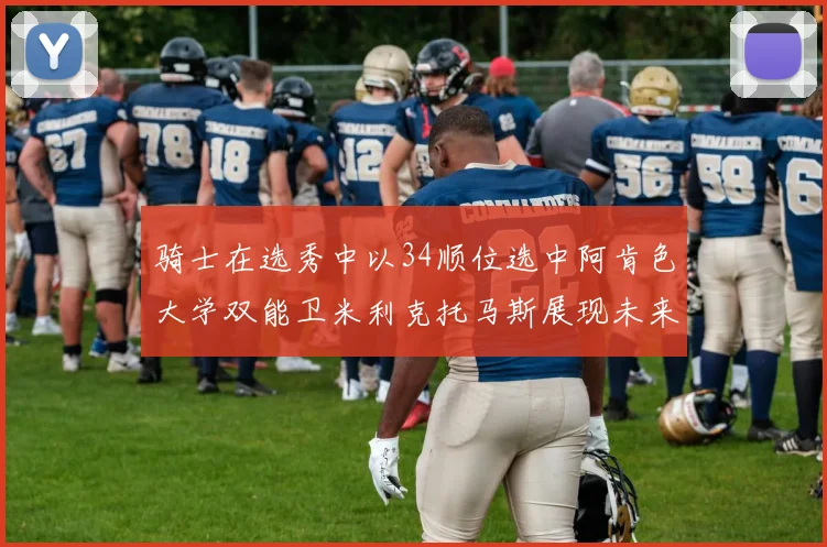 骑士在选秀中以34顺位选中阿肯色大学双能卫米利克托马斯展现未来潜力