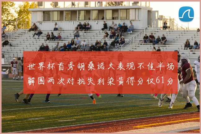 世界杯首秀胡桑诺夫表现不佳半场解围两次对抗失利染黄得分仅61分