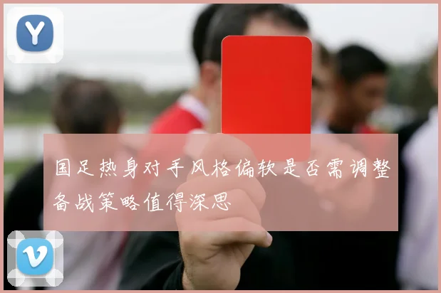 国足热身对手风格偏软是否需调整备战策略值得深思