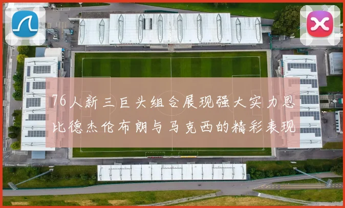 76人新三巨头组合展现强大实力恩比德杰伦布朗与马克西的精彩表现引发期待