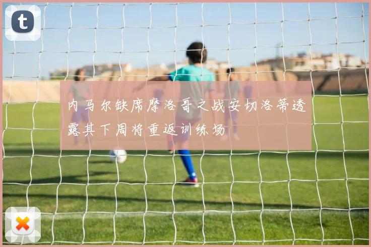 内马尔缺席摩洛哥之战安切洛蒂透露其下周将重返训练场