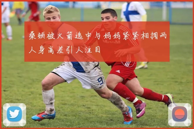 桑顿被火箭选中与妈妈紧紧相拥两人身高差引人注目