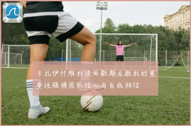 卡扎伊什维利谈间歇期后胜利的重要性强调团队信心与自我相信