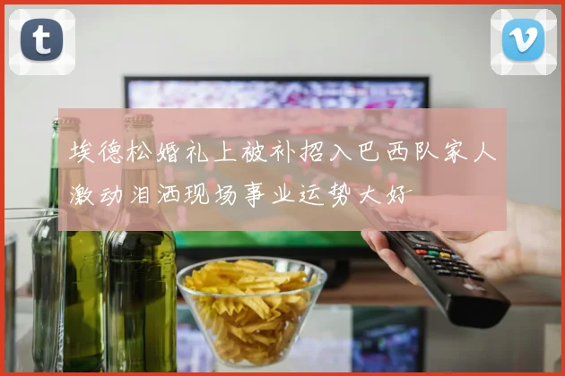 埃德松婚礼上被补招入巴西队家人激动泪洒现场事业运势大好