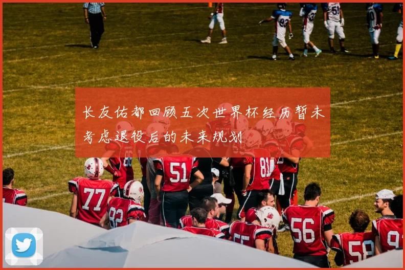 长友佑都回顾五次世界杯经历暂未考虑退役后的未来规划