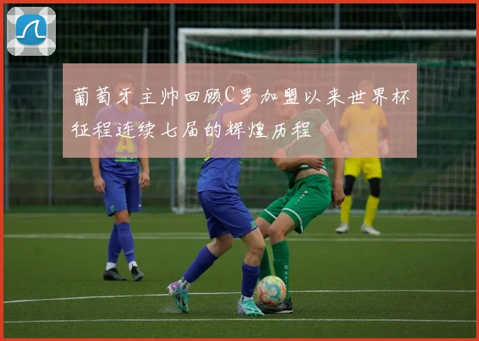 葡萄牙主帅回顾C罗加盟以来世界杯征程连续七届的辉煌历程
