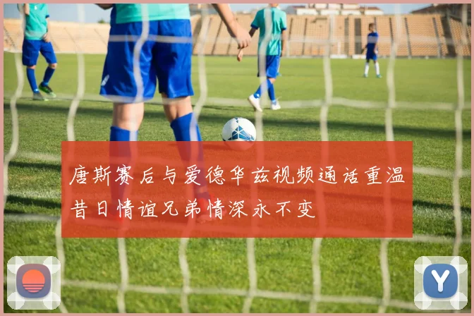 唐斯赛后与爱德华兹视频通话重温昔日情谊兄弟情深永不变