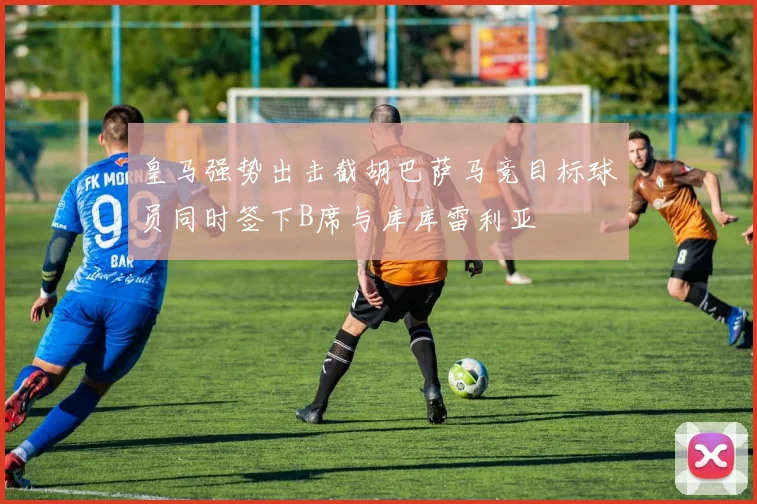 皇马强势出击截胡巴萨马竞目标球员同时签下B席与库库雷利亚