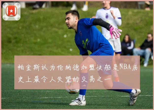 帕金斯认为伦纳德加盟快船是NBA历史上最令人失望的交易之一
