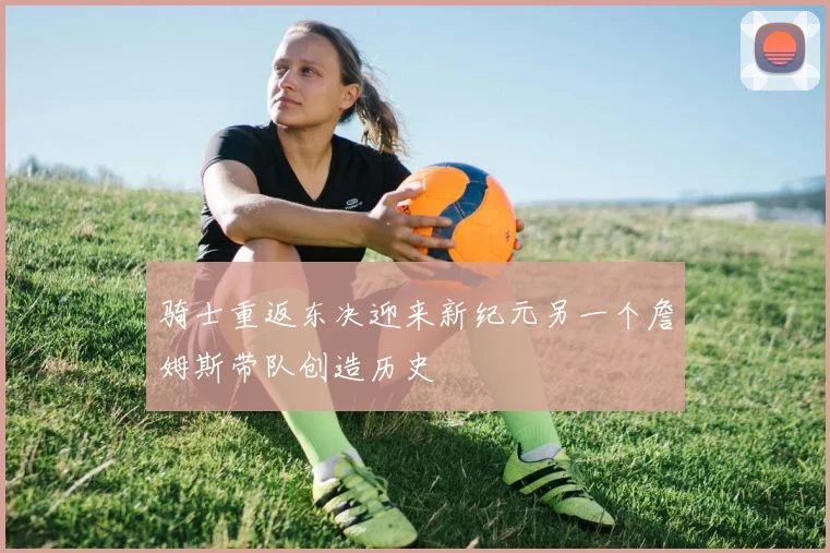 骑士重返东决迎来新纪元另一个詹姆斯带队创造历史