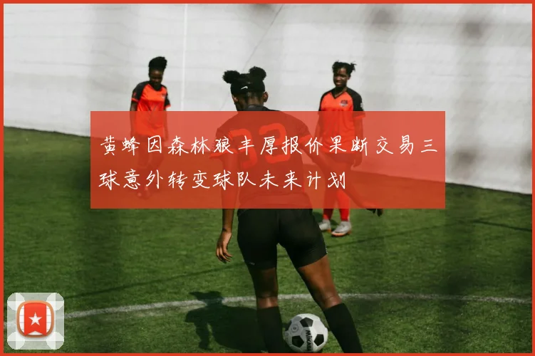 黄蜂因森林狼丰厚报价果断交易三球意外转变球队未来计划